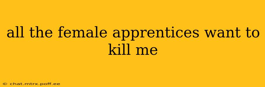 all the female apprentices want to kill me