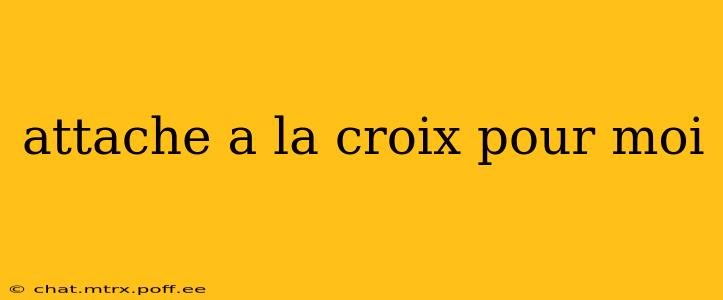 attache a la croix pour moi attache a la croix pour moi