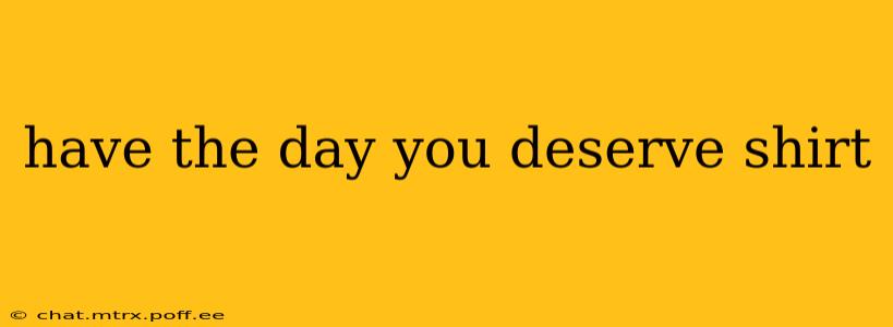 have the day you deserve shirt