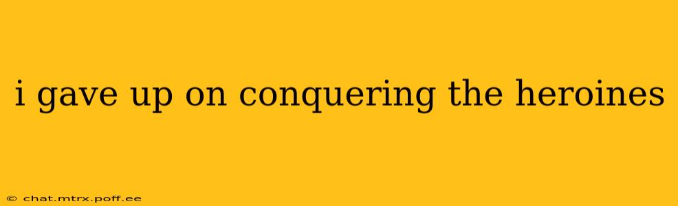 i gave up on conquering the heroines
