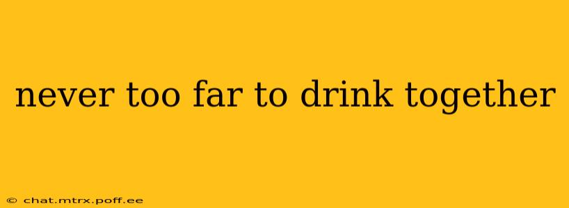 never too far to drink together