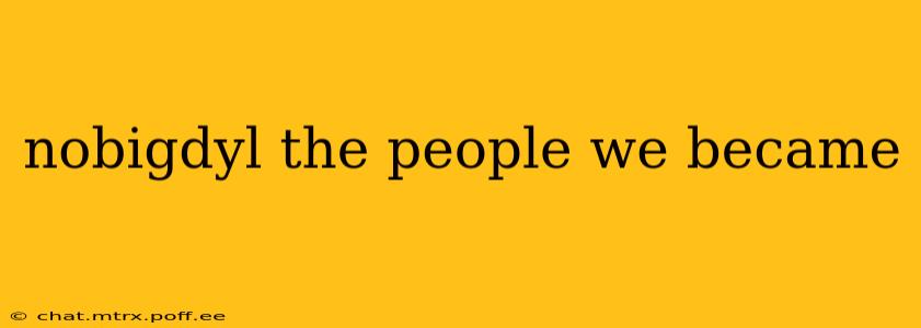 nobigdyl the people we became