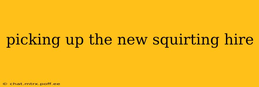 picking up the new squirting hire