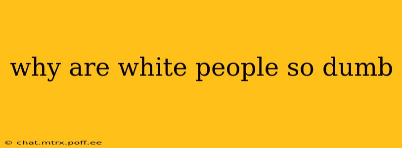 why are white people so dumb why are white people so dumb