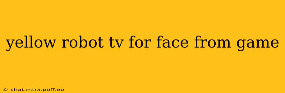 yellow robot tv for face from game